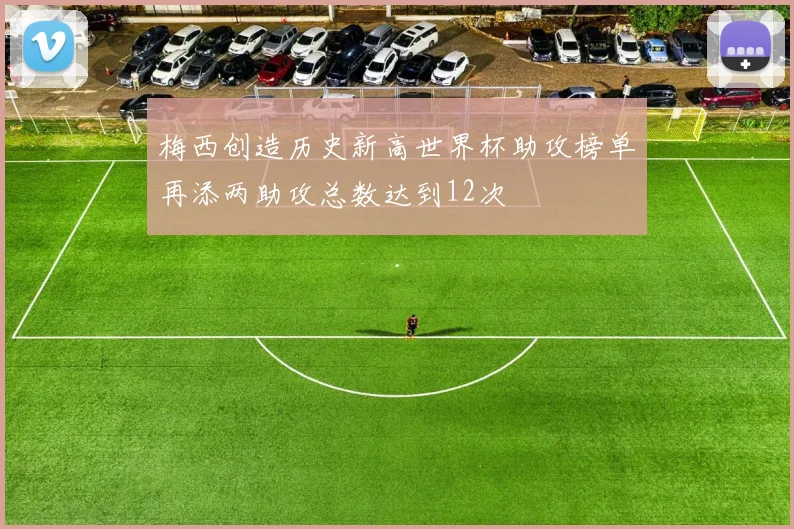 梅西创造历史新高世界杯助攻榜单再添两助攻总数达到12次